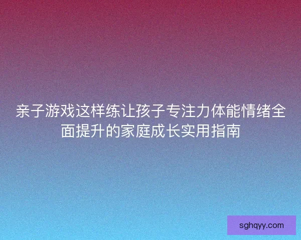 亲子游戏这样练让孩子专注力体能情绪全面提升的家庭成长实用指南