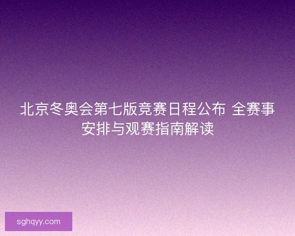 北京冬奥会第七版竞赛日程公布 全赛事安排与观赛指南解读
