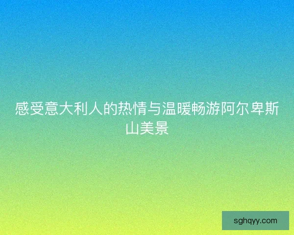 感受意大利人的热情与温暖畅游阿尔卑斯山美景