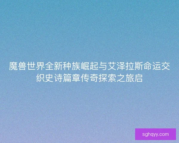 魔兽世界全新种族崛起与艾泽拉斯命运交织史诗篇章传奇探索之旅启