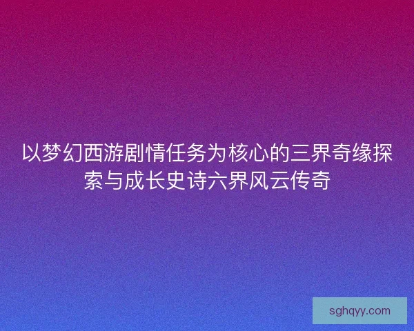 以梦幻西游剧情任务为核心的三界奇缘探索与成长史诗六界风云传奇